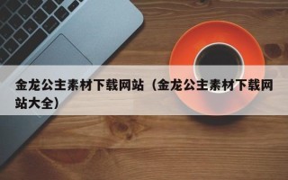 荆州金龙公主素材下载网站（金龙公主素材下载网站大全）