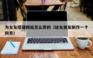 荆州为女友搭建网站怎么弄的（给女朋友制作一个网页）