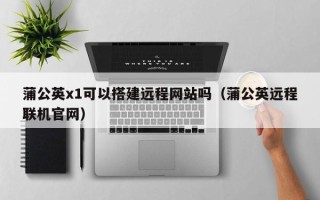 荆州蒲公英x1可以搭建远程网站吗（蒲公英远程联机官网）