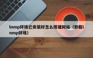 荆州lnmp环境已安装好怎么搭建网站（卸载lnmp环境）